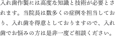 入れ歯作製には高度な知識と技術が必要とされます。当院長は数多くの症例を担当しており、入れ歯を得意としておりますので、入れ歯でお悩みの方は是非一度ご相談ください。