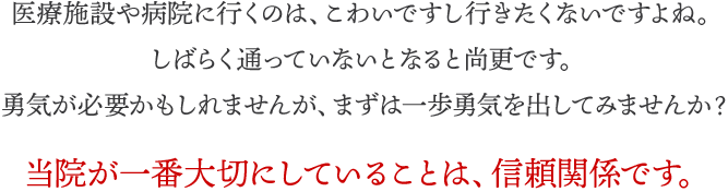 医療施設や病院に行くのは、こわいですし、行きたくないですよね。しばらく通っていないとなると尚更です。勇気が必要かもしれませんが、まずは一歩勇気を出してみませんか？当院が一番大切にしていることは、信頼関係です。