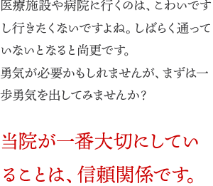 医療施設や病院に行くのは、こわいですし、行きたくないですよね。しばらく通っていないとなると尚更です。勇気が必要かもしれませんが、まずは一歩勇気を出してみませんか？当院が一番大切にしていることは、信頼関係です。