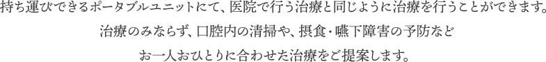 持ち運びできるポータブルユニットにて、医院で行う治療と同じように治療を行うことができます。治療のみならず、口腔内の清掃や、摂食・嚥下障害の予防などお一人おひとりに合わせた治療をご提案します。