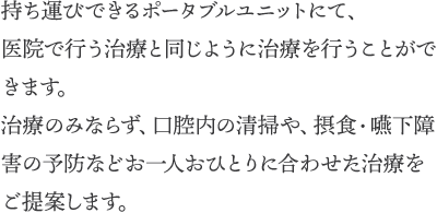 持ち運びできるポータブルユニットにて、医院で行う治療と同じように治療を行うことができます。治療のみならず、口腔内の清掃や、摂食・嚥下障害の予防などお一人おひとりに合わせた治療をご提案します。